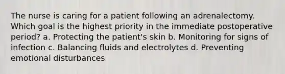 The nurse is caring for a patient following an adrenalectomy. Which goal is the highest priority in the immediate postoperative period? a. Protecting the patient's skin b. Monitoring for signs of infection c. Balancing fluids and electrolytes d. Preventing emotional disturbances