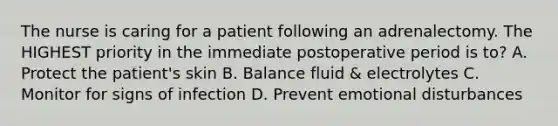 The nurse is caring for a patient following an adrenalectomy. The HIGHEST priority in the immediate postoperative period is to? A. Protect the patient's skin B. Balance fluid & electrolytes C. Monitor for signs of infection D. Prevent emotional disturbances