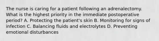 The nurse is caring for a patient following an adrenalectomy. What is the highest priority in the immediate postoperative period? A. Protecting the patient's skin B. Monitoring for signs of infection C. Balancing fluids and electrolytes D. Preventing emotional disturbances