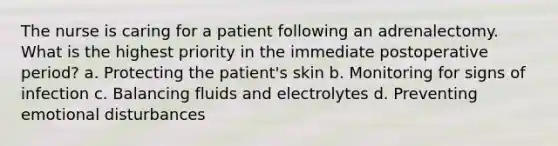 The nurse is caring for a patient following an adrenalectomy. What is the highest priority in the immediate postoperative period? a. Protecting the patient's skin b. Monitoring for signs of infection c. Balancing fluids and electrolytes d. Preventing emotional disturbances