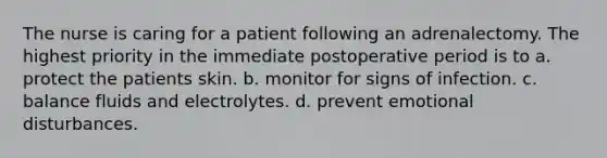 The nurse is caring for a patient following an adrenalectomy. The highest priority in the immediate postoperative period is to a. protect the patients skin. b. monitor for signs of infection. c. balance fluids and electrolytes. d. prevent emotional disturbances.