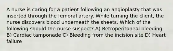 A nurse is caring for a patient following an angioplasty that was inserted through the femoral artery. While turning the client, the nurse discovers blood underneath the sheets. Which of the following should the nurse suspect? A) Retroperitoneal bleeding B) Cardiac tamponade C) Bleeding from the incision site D) Heart failure