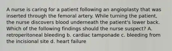 A nurse is caring for a patient following an angioplasty that was inserted through the femoral artery. While turning the patient, the nurse discovers blood underneath the patient's lower back. Which of the following findings should the nurse suspect? A. retroperitoneal bleeding b. cardiac tamponade c. bleeding from the incisional site d. heart failure