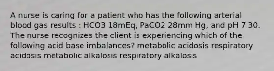 A nurse is caring for a patient who has the following arterial blood gas results : HCO3 18mEq, PaCO2 28mm Hg, and pH 7.30. The nurse recognizes the client is experiencing which of the following acid base imbalances? metabolic acidosis respiratory acidosis metabolic alkalosis respiratory alkalosis