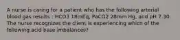 A nurse is caring for a patient who has the following arterial blood gas results : HCO3 18mEq, PaCO2 28mm Hg, and pH 7.30. The nurse recognizes the client is experiencing which of the following acid base imbalances?