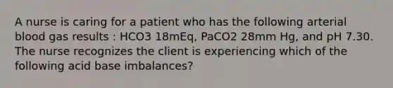 A nurse is caring for a patient who has the following arterial blood gas results : HCO3 18mEq, PaCO2 28mm Hg, and pH 7.30. The nurse recognizes the client is experiencing which of the following acid base imbalances?