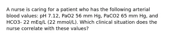 A nurse is caring for a patient who has the following arterial blood values: pH 7.12, PaO2 56 mm Hg, PaCO2 65 mm Hg, and HCO3- 22 mEq/L (22 mmol/L). Which clinical situation does the nurse correlate with these values?