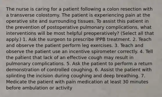 The nurse is caring for a patient following a colon resection with a transverse colostomy. The patient is experiencing pain at the operative site and surrounding tissues. To assist this patient in the prevention of postoperative pulmonary complications, what interventions will be most helpful preoperatively? (Select all that apply.) 1. Ask the surgeon to prescribe IPPB treatment. 2. Teach and observe the patient perform leg exercises. 3. Teach and observe the patient use an incentive spirometer correctly. 4. Tell the patient that lack of an effective cough may result in pulmonary complications. 5. Ask the patient to perform a return demonstration of controlled coughing. 6. Assist the patient with splinting the incision during coughing and deep breathing. 7. Medicate the patient with pain medication at least 30 minutes before ambulation or activity