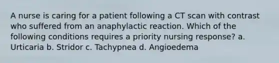 A nurse is caring for a patient following a CT scan with contrast who suffered from an anaphylactic reaction. Which of the following conditions requires a priority nursing response? a. Urticaria b. Stridor c. Tachypnea d. Angioedema