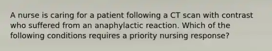 A nurse is caring for a patient following a CT scan with contrast who suffered from an anaphylactic reaction. Which of the following conditions requires a priority nursing response?