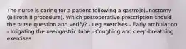 The nurse is caring for a patient following a gastrojejunostomy (Billroth II procedure). Which postoperative prescription should the nurse question and verify? - Leg exercises - Early ambulation - Irrigating the nasogastric tube - Coughing and deep-breathing exercises