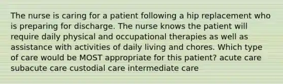 The nurse is caring for a patient following a hip replacement who is preparing for discharge. The nurse knows the patient will require daily physical and occupational therapies as well as assistance with activities of daily living and chores. Which type of care would be MOST appropriate for this patient? acute care subacute care custodial care intermediate care