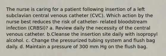 The nurse is caring for a patient following insertion of a left subclavian central venous catheter (CVC). Which action by the nurse best reduces the risk of catheter- related bloodstream infection (CRBSI)? a. Review daily the necessity of the central venous catheter. b.Cleanse the insertion site daily with isopropyl alcohol. c. Change the pressurized tubing system and flush bag daily. d. Maintain a pressure of 300 mm Hg on the flush bag.