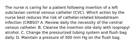 The nurse is caring for a patient following insertion of a left subclavian central venous catheter (CVC). Which action by the nurse best reduces the risk of catheter-related bloodstream infection (CRBSI)? A. Review daily the necessity of the central venous catheter. B. Cleanse the insertion site daily with isopropyl alcohol. C. Change the pressurized tubing system and flush bag daily. D. Maintain a pressure of 300 mm Hg on the flush bag.