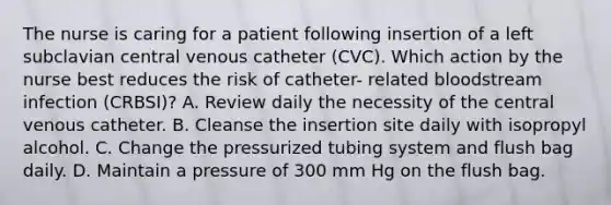 The nurse is caring for a patient following insertion of a left subclavian central venous catheter (CVC). Which action by the nurse best reduces the risk of catheter- related bloodstream infection (CRBSI)? A. Review daily the necessity of the central venous catheter. B. Cleanse the insertion site daily with isopropyl alcohol. C. Change the pressurized tubing system and flush bag daily. D. Maintain a pressure of 300 mm Hg on the flush bag.