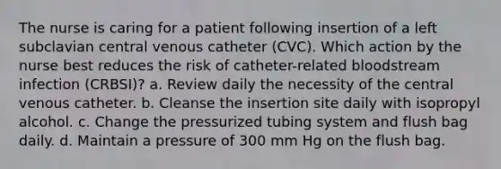 The nurse is caring for a patient following insertion of a left subclavian central venous catheter (CVC). Which action by the nurse best reduces the risk of catheter-related bloodstream infection (CRBSI)? a. Review daily the necessity of the central venous catheter. b. Cleanse the insertion site daily with isopropyl alcohol. c. Change the pressurized tubing system and flush bag daily. d. Maintain a pressure of 300 mm Hg on the flush bag.