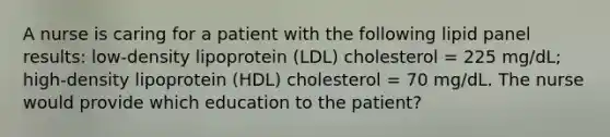 A nurse is caring for a patient with the following lipid panel results: low-density lipoprotein (LDL) cholesterol = 225 mg/dL; high-density lipoprotein (HDL) cholesterol = 70 mg/dL. The nurse would provide which education to the patient?