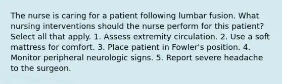 The nurse is caring for a patient following lumbar fusion. What nursing interventions should the nurse perform for this patient? Select all that apply. 1. Assess extremity circulation. 2. Use a soft mattress for comfort. 3. Place patient in Fowler's position. 4. Monitor peripheral neurologic signs. 5. Report severe headache to the surgeon.