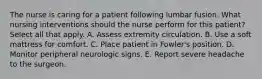 The nurse is caring for a patient following lumbar fusion. What nursing interventions should the nurse perform for this patient? Select all that apply. A. Assess extremity circulation. B. Use a soft mattress for comfort. C. Place patient in Fowler's position. D. Monitor peripheral neurologic signs. E. Report severe headache to the surgeon.