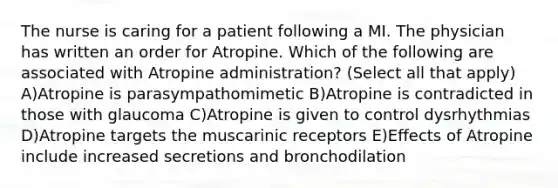 The nurse is caring for a patient following a MI. The physician has written an order for Atropine. Which of the following are associated with Atropine administration? (Select all that apply) A)Atropine is parasympathomimetic B)Atropine is contradicted in those with glaucoma C)Atropine is given to control dysrhythmias D)Atropine targets the muscarinic receptors E)Effects of Atropine include increased secretions and bronchodilation