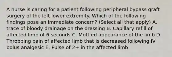 A nurse is caring for a patient following peripheral bypass graft surgery of the left lower extremity. Which of the following findings pose an immediate concern? (Select all that apply) A. trace of bloody drainage on the dressing B. Capillary refill of affected limb of 6 seconds C. Mottled appearance of the limb D. Throbbing pain of affected limb that is decreased following IV bolus analgesic E. Pulse of 2+ in the affected limb