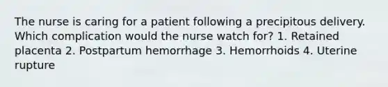 The nurse is caring for a patient following a precipitous delivery. Which complication would the nurse watch for? 1. Retained placenta 2. Postpartum hemorrhage 3. Hemorrhoids 4. Uterine rupture