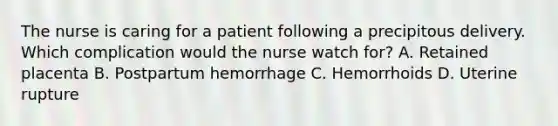 The nurse is caring for a patient following a precipitous delivery. Which complication would the nurse watch for? A. Retained placenta B. Postpartum hemorrhage C. Hemorrhoids D. Uterine rupture