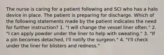 The nurse is caring for a patient following and SCI who has a halo device in place. The patient is preparing for discharge. Which of the following statements made by the patient indicates the need for further instruction? 1. "I will change the vessel liner often." 2. "I can apply powder under the liner to help with sweating." 3. "If a pin becomes detached, I'll notify the surgeon." 4. "I'll check under the liner for blisters and redness."