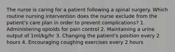 The nurse is caring for a patient following a spinal surgery. Which routine nursing intervention does the nurse exclude from the patient's care plan in order to prevent complications? 1. Administering opioids for pain control 2. Maintaining a urine output of 1ml/kg/hr 3. Changing the patient's position every 2 hours 4. Encouraging coughing exercises every 2 hours