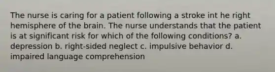 The nurse is caring for a patient following a stroke int he right hemisphere of the brain. The nurse understands that the patient is at significant risk for which of the following conditions? a. depression b. right-sided neglect c. impulsive behavior d. impaired language comprehension