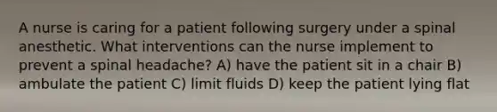 A nurse is caring for a patient following surgery under a spinal anesthetic. What interventions can the nurse implement to prevent a spinal headache? A) have the patient sit in a chair B) ambulate the patient C) limit fluids D) keep the patient lying flat