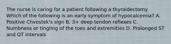 The nurse is caring for a patient following a thyroidectomy. Which of the following is an early symptom of hypocalcemia? A. Positive Chvostek's sign B. 3+ deep tendon reflexes C. Numbness or tingling of the toes and extremities D. Prolonged ST and QT intervals