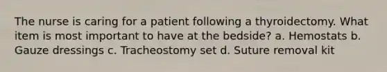 The nurse is caring for a patient following a thyroidectomy. What item is most important to have at the bedside? a. Hemostats b. Gauze dressings c. Tracheostomy set d. Suture removal kit