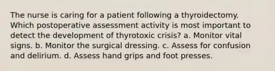 The nurse is caring for a patient following a thyroidectomy. Which postoperative assessment activity is most important to detect the development of thyrotoxic crisis? a. Monitor vital signs. b. Monitor the surgical dressing. c. Assess for confusion and delirium. d. Assess hand grips and foot presses.