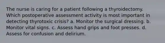 The nurse is caring for a patient following a thyroidectomy. Which postoperative assessment activity is most important in detecting thyrotoxic crisis? a. Monitor the surgical dressing. b. Monitor vital signs. c. Assess hand grips and foot presses. d. Assess for confusion and delirium.