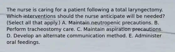 The nurse is caring for a patient following a total laryngectomy. Which interventions should the nurse anticipate will be needed? (Select all that apply.) A. Maintain neutropenic precautions. B. Perform tracheostomy care. C. Maintain aspiration precautions. D. Develop an alternate communication method. E. Administer oral feedings.