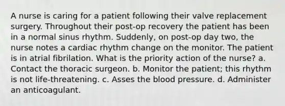 A nurse is caring for a patient following their valve replacement surgery. Throughout their post-op recovery the patient has been in a normal sinus rhythm. Suddenly, on post-op day two, the nurse notes a cardiac rhythm change on the monitor. The patient is in atrial fibrilation. What is the priority action of the nurse? a. Contact the thoracic surgeon. b. Monitor the patient; this rhythm is not life-threatening. c. Asses the blood pressure. d. Administer an anticoagulant.