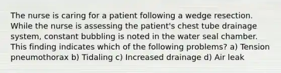 The nurse is caring for a patient following a wedge resection. While the nurse is assessing the patient's chest tube drainage system, constant bubbling is noted in the water seal chamber. This finding indicates which of the following problems? a) Tension pneumothorax b) Tidaling c) Increased drainage d) Air leak