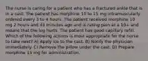 The nurse is caring for a patient who has a fractured ankle that is in a cast. The patient has morphine 10 to 15 mg intramuscularly ordered every 3 to 4 hours. The patient received morphine 10 mg 2 hours and 45 minutes ago and is rating pain at a 10+ and moans that the leg hurts. The patient has good capillary refill. Which of the following actions is most appropriate for the nurse to take next? A) Apply ice to the cast. B) Notify the physician immediately. C) Remove the pillow under the cast. D) Prepare morphine 15 mg for administration.