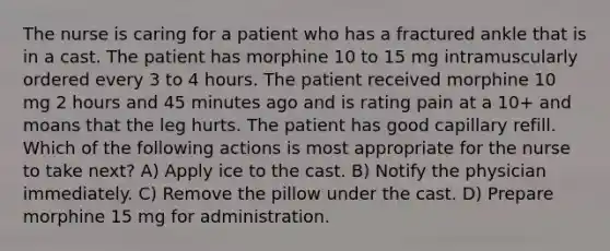 The nurse is caring for a patient who has a fractured ankle that is in a cast. The patient has morphine 10 to 15 mg intramuscularly ordered every 3 to 4 hours. The patient received morphine 10 mg 2 hours and 45 minutes ago and is rating pain at a 10+ and moans that the leg hurts. The patient has good capillary refill. Which of the following actions is most appropriate for the nurse to take next? A) Apply ice to the cast. B) Notify the physician immediately. C) Remove the pillow under the cast. D) Prepare morphine 15 mg for administration.