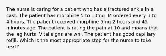 The nurse is caring for a patient who has a fractured ankle in a cast. The patient has morphine 5 to 10mg IM ordered every 3 to 4 hours. The patient received morphine 5mg 2 hours and 45 minutes ago. The patient is rating the pain at 10 and moans that the leg hurts. Vital signs are wnl. The patient has good capillary refill. Which is the most appropriate step for the nurse to take next?