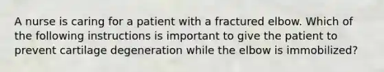 A nurse is caring for a patient with a fractured elbow. Which of the following instructions is important to give the patient to prevent cartilage degeneration while the elbow is immobilized?