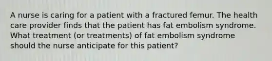 A nurse is caring for a patient with a fractured femur. The health care provider finds that the patient has fat embolism syndrome. What treatment (or treatments) of fat embolism syndrome should the nurse anticipate for this patient?