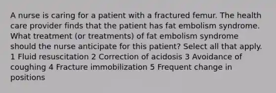 A nurse is caring for a patient with a fractured femur. The health care provider finds that the patient has fat embolism syndrome. What treatment (or treatments) of fat embolism syndrome should the nurse anticipate for this patient? Select all that apply. 1 Fluid resuscitation 2 Correction of acidosis 3 Avoidance of coughing 4 Fracture immobilization 5 Frequent change in positions