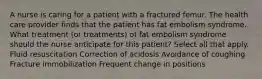 A nurse is caring for a patient with a fractured femur. The health care provider finds that the patient has fat embolism syndrome. What treatment (or treatments) of fat embolism syndrome should the nurse anticipate for this patient? Select all that apply. Fluid resuscitation Correction of acidosis Avoidance of coughing Fracture immobilization Frequent change in positions