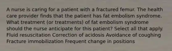 A nurse is caring for a patient with a fractured femur. The health care provider finds that the patient has fat embolism syndrome. What treatment (or treatments) of fat embolism syndrome should the nurse anticipate for this patient? Select all that apply. Fluid resuscitation Correction of acidosis Avoidance of coughing Fracture immobilization Frequent change in positions