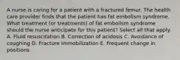 A nurse is caring for a patient with a fractured femur. The health care provider finds that the patient has fat embolism syndrome. What treatment (or treatments) of fat embolism syndrome should the nurse anticipate for this patient? Select all that apply. A. Fluid resuscitation B. Correction of acidosis C. Avoidance of coughing D. Fracture immobilization E. Frequent change in positions