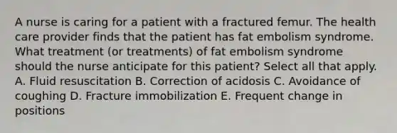 A nurse is caring for a patient with a fractured femur. The health care provider finds that the patient has fat embolism syndrome. What treatment (or treatments) of fat embolism syndrome should the nurse anticipate for this patient? Select all that apply. A. Fluid resuscitation B. Correction of acidosis C. Avoidance of coughing D. Fracture immobilization E. Frequent change in positions