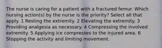 The nurse is caring for a patient with a fractured femur. Which nursing action(s) by the nurse is the priority? Select all that apply. 1 Resting the extremity. 2 Elevating the extremity. 3 Providing analgesia as necessary. 4 Compressing the involved extremity. 5 Applying ice compresses to the injured area. 6 Stopping the activity and limiting movement.