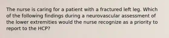 The nurse is caring for a patient with a fractured left leg. Which of the following findings during a neurovascular assessment of the lower extremities would the nurse recognize as a priority to report to the HCP?